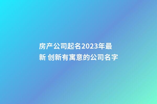 房产公司起名2023年最新 创新有寓意的公司名字